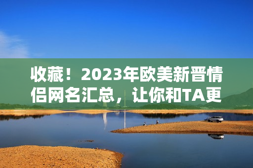 收藏！2023年欧美新晋情侣网名汇总，让你和TA更有趣更配哦！