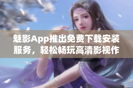 魅影App推出免费下载安装服务，轻松畅玩高清影视作品