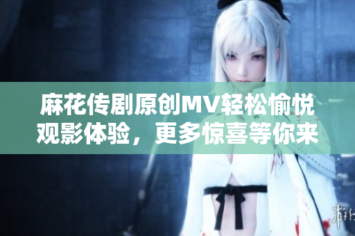 麻花传剧原创MV轻松愉悦观影体验，更多惊喜等你来在线观看