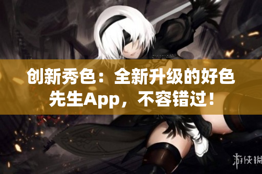 创新秀色：全新升级的好色先生App，不容错过！