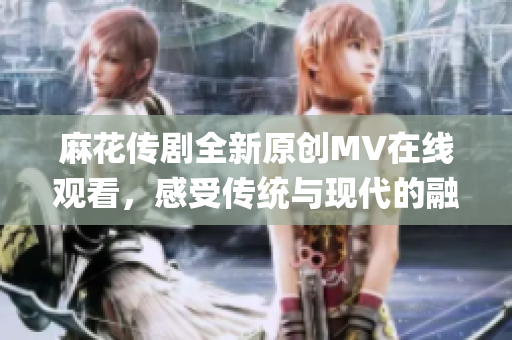 麻花传剧全新原创MV在线观看，感受传统与现代的融合魅力(1)