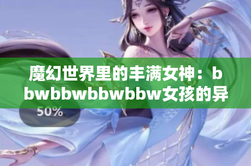 魔幻世界里的丰满女神：bbwbbwbbwbbw女孩的异域之旅