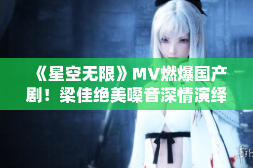 《星空无限》MV燃爆国产剧！梁佳绝美嗓音深情演绎引热议