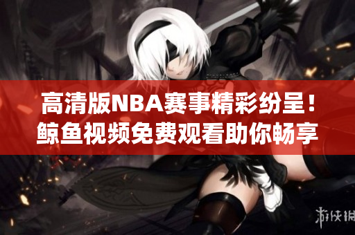 高清版NBA赛事精彩纷呈！鲸鱼视频免费观看助你畅享全程(1)