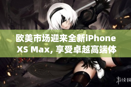 欧美市场迎来全新iPhone XS Max, 享受卓越高端体验(1)