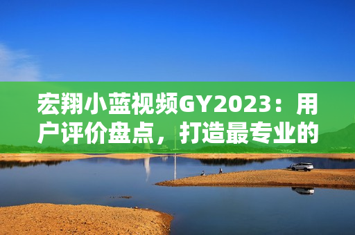 宏翔小蓝视频GY2023：用户评价盘点，打造最专业的摄影操作体验