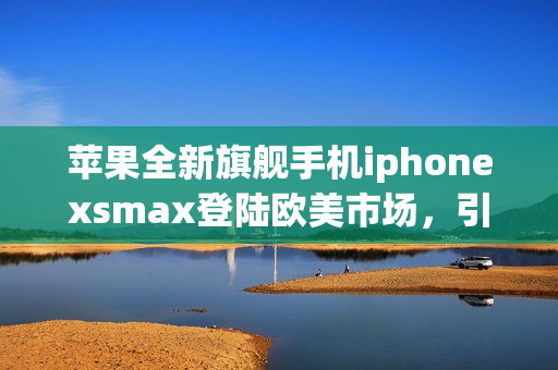 苹果全新旗舰手机iphonexsmax登陆欧美市场，引爆高端手机市场(1)