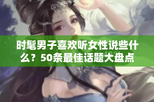 时髦男子喜欢听女性说些什么？50条最佳话题大盘点