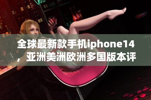 全球最新款手机iphone14，亚洲美洲欧洲多国版本评测对比