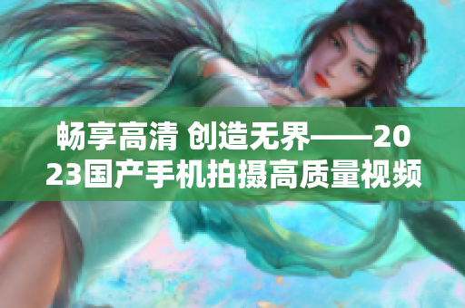 畅享高清 创造无界——2023国产手机拍摄高质量视频特别推荐