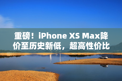 重磅！iPhone XS Max降价至历史新低，超高性价比享欧美高级