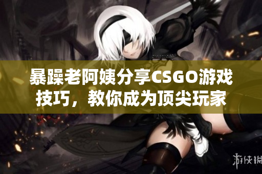 暴躁老阿姨分享CSGO游戏技巧，教你成为顶尖玩家