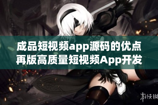 成品短视频app源码的优点再版高质量短视频App开发引擎-精致完整源码提供者