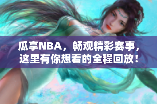 瓜享NBA，畅观精彩赛事，这里有你想看的全程回放！