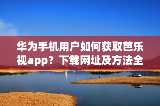 华为手机用户如何获取芭乐视app？下载网址及方法全攻略详解