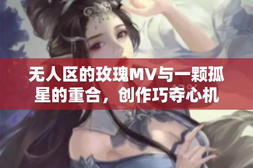 无人区的玫瑰MV与一颗孤星的重合，创作巧夺心机