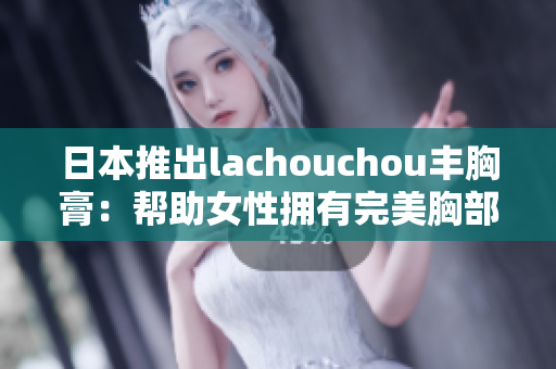 日本推出lachouchou丰胸膏：帮助女性拥有完美胸部