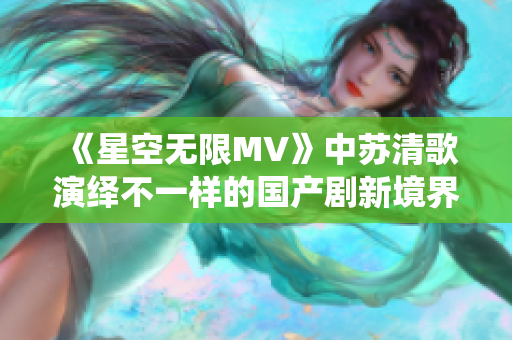 《星空无限MV》中苏清歌演绎不一样的国产剧新境界