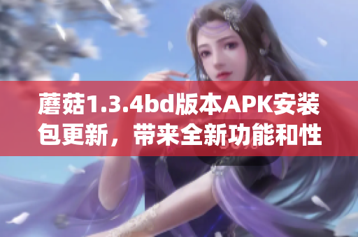 蘑菇1.3.4bd版本APK安装包更新，带来全新功能和性能优化(1)