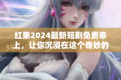 红果2024最新短剧免费奉上，让你沉浸在这个奇妙的故事世界里！