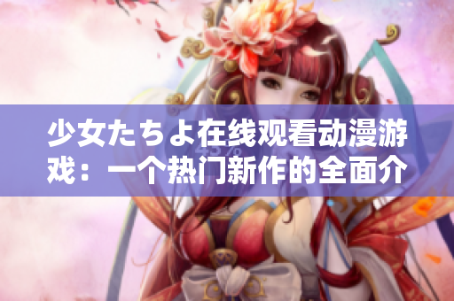 少女たちよ在线观看动漫游戏：一个热门新作的全面介绍