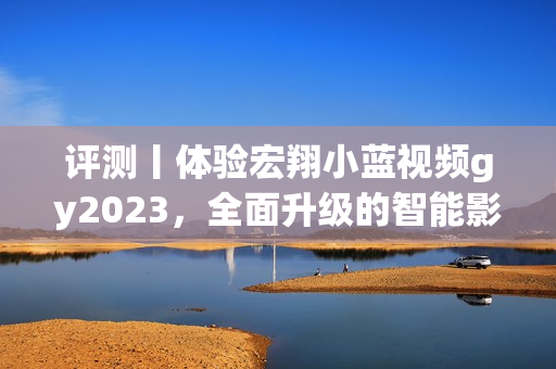 评测丨体验宏翔小蓝视频gy2023，全面升级的智能影音播放器！