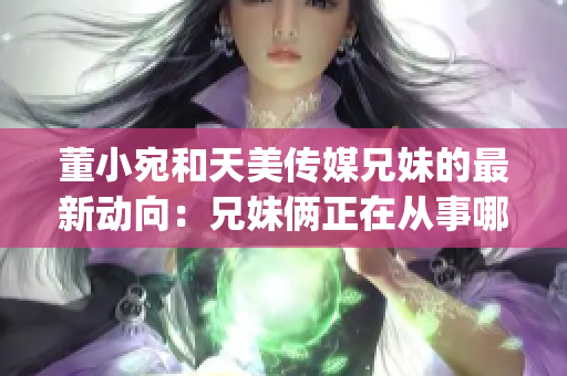 董小宛和天美传媒兄妹的最新动向：兄妹俩正在从事哪些活动？(1)