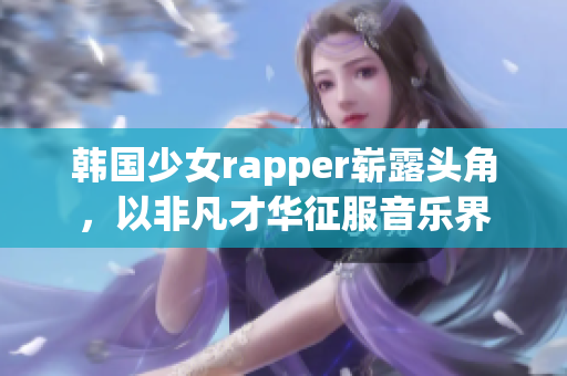 韩国少女rapper崭露头角，以非凡才华征服音乐界