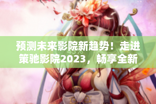 预测未来影院新趋势！走进策驰影院2023，畅享全新观影体验