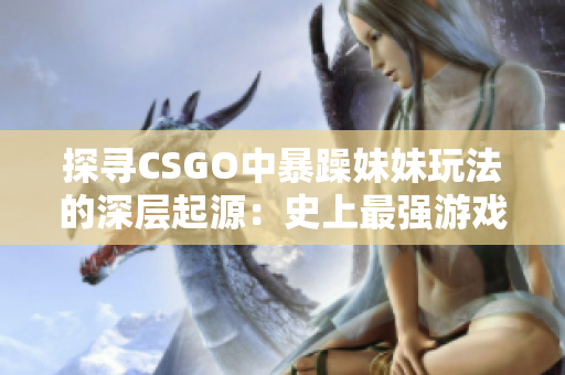 探寻CSGO中暴躁妹妹玩法的深层起源：史上最强游戏注入女性力量？