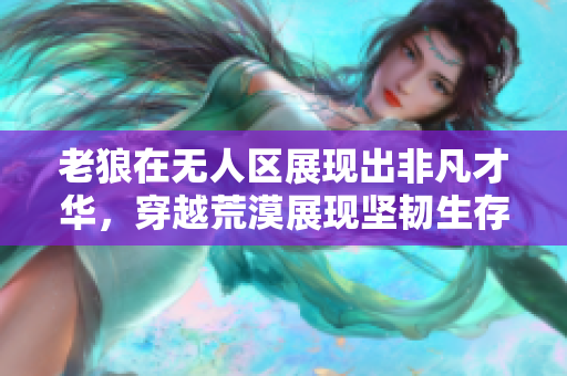 老狼在无人区展现出非凡才华，穿越荒漠展现坚韧生存能力