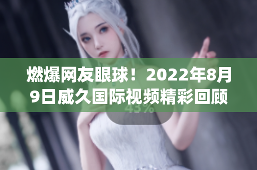 燃爆网友眼球！2022年8月9日威久国际视频精彩回顾(1)