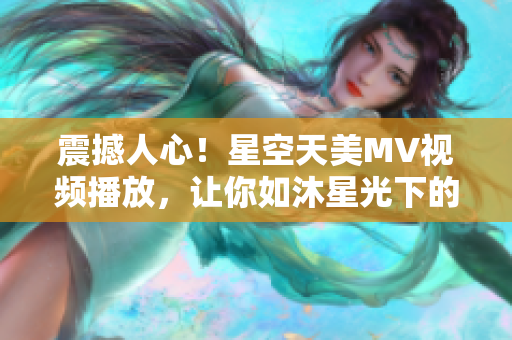 震撼人心！星空天美MV视频播放，让你如沐星光下的迷幻之旅