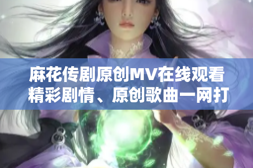 麻花传剧原创MV在线观看 精彩剧情、原创歌曲一网打尽