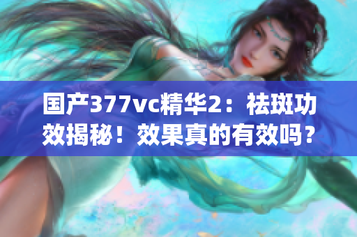 国产377vc精华2：祛斑功效揭秘！效果真的有效吗？(1)