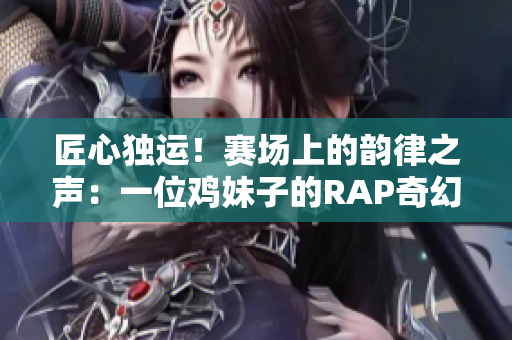 匠心独运！赛场上的韵律之声：一位鸡妹子的RAP奇幻之旅