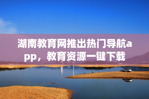 湖南教育网推出热门导航app，教育资源一键下载