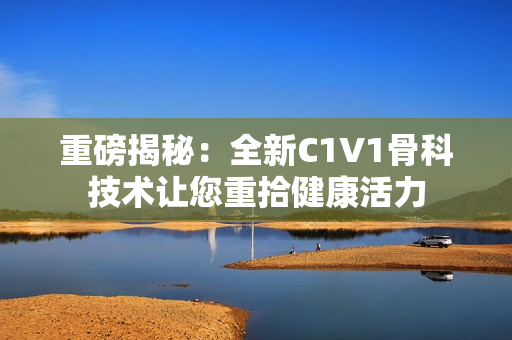 重磅揭秘：全新C1V1骨科技术让您重拾健康活力