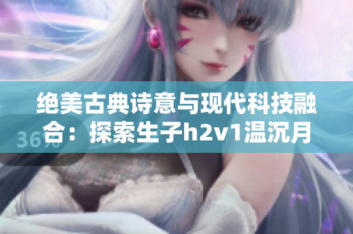 绝美古典诗意与现代科技融合：探索生子h2v1温沉月的创新之道