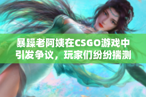 暴躁老阿姨在CSGO游戏中引发争议，玩家们纷纷揣测其真实身份