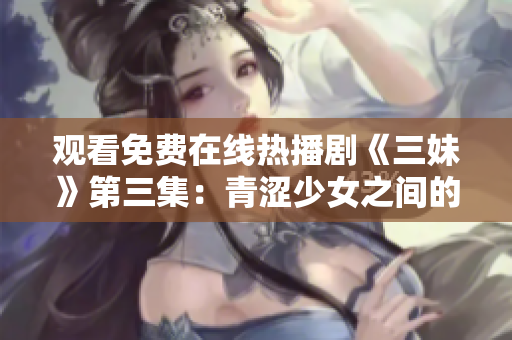 观看免费在线热播剧《三妹》第三集：青涩少女之间的友情与爱情