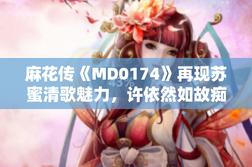 麻花传《MD0174》再现苏蜜清歌魅力，许依然如故痴迷倾听