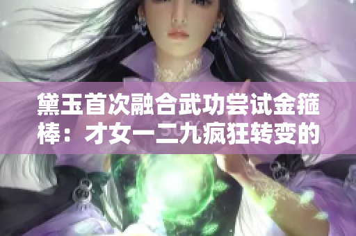 黛玉首次融合武功尝试金箍棒：才女一二九疯狂转变的矛与盾