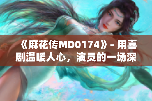 《麻花传MD0174》- 用喜剧温暖人心，演员的一场深情告白