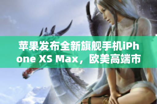 苹果发布全新旗舰手机iPhone XS Max，欧美高端市场热捧