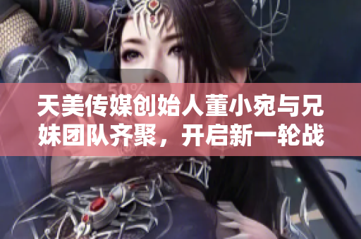 天美传媒创始人董小宛与兄妹团队齐聚，开启新一轮战略规划会议