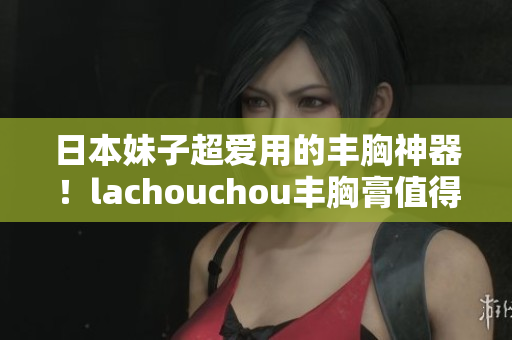 日本妹子超爱用的丰胸神器！lachouchou丰胸膏值得一试