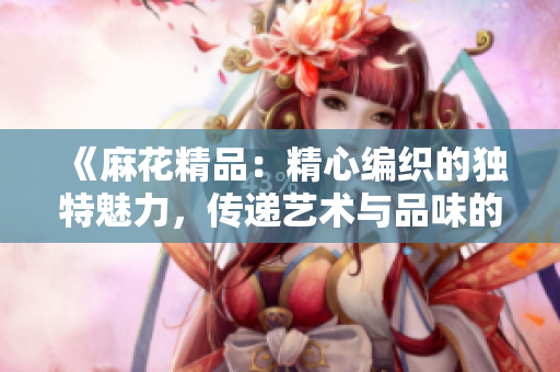 《麻花精品：精心编织的独特魅力，传递艺术与品味的极致之作》