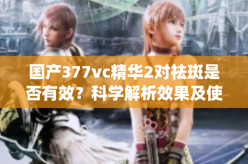 国产377vc精华2对祛斑是否有效？科学解析效果及使用方法(1)