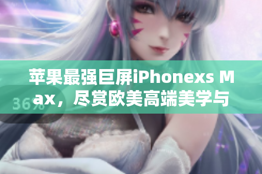 苹果最强巨屏iPhonexs Max，尽赏欧美高端美学与强悍性能